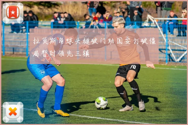 拉莫斯角球头槌破门助国安打破僵局暂时领先三镇