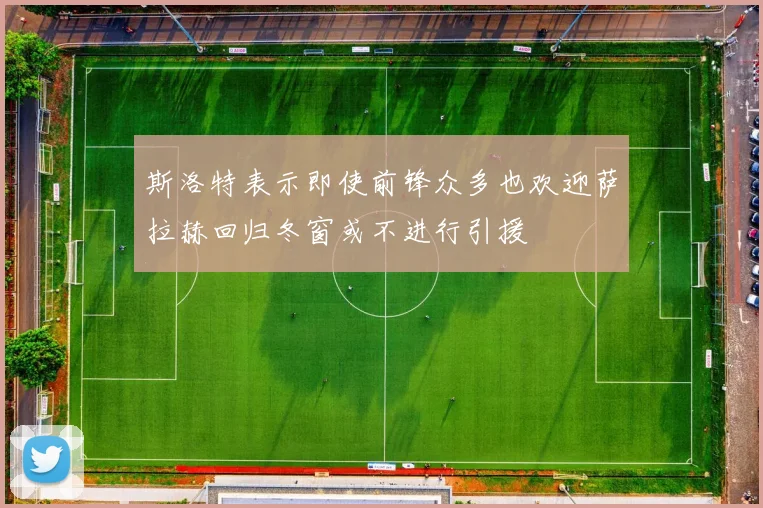 斯洛特表示即使前锋众多也欢迎萨拉赫回归冬窗或不进行引援