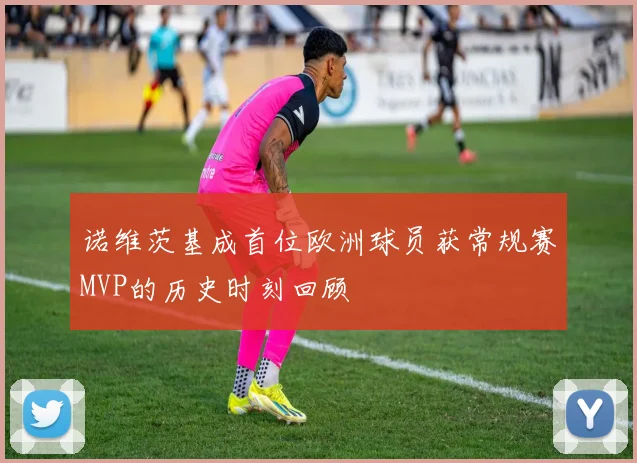 诺维茨基成首位欧洲球员获常规赛MVP的历史时刻回顾