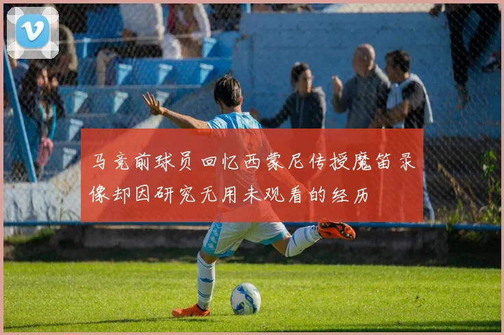马竞前球员回忆西蒙尼传授魔笛录像却因研究无用未观看的经历