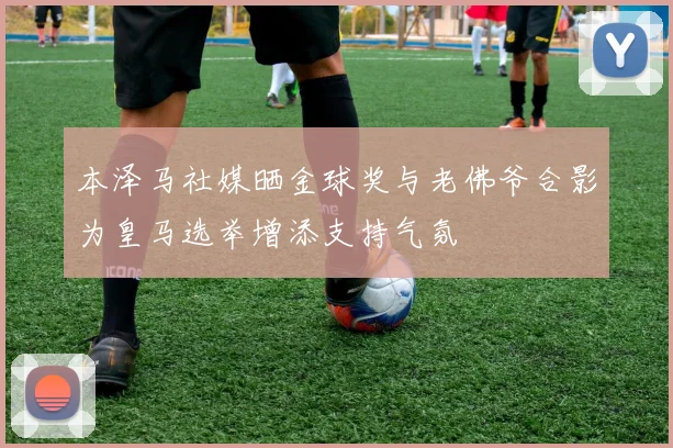 本泽马社媒晒金球奖与老佛爷合影为皇马选举增添支持气氛