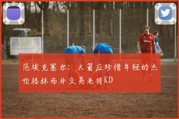 范埃克塞尔：火箭应珍惜年轻的杰伦格林而非交易老将KD