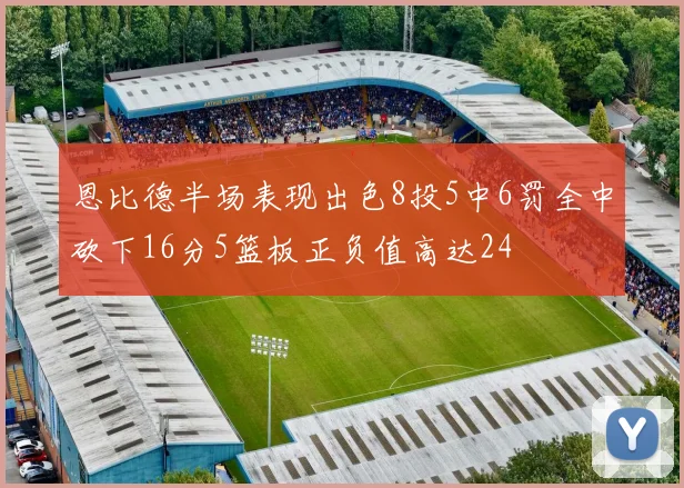 恩比德半场表现出色8投5中6罚全中砍下16分5篮板正负值高达24