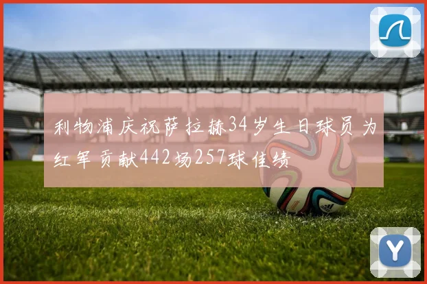 利物浦庆祝萨拉赫34岁生日球员为红军贡献442场257球佳绩