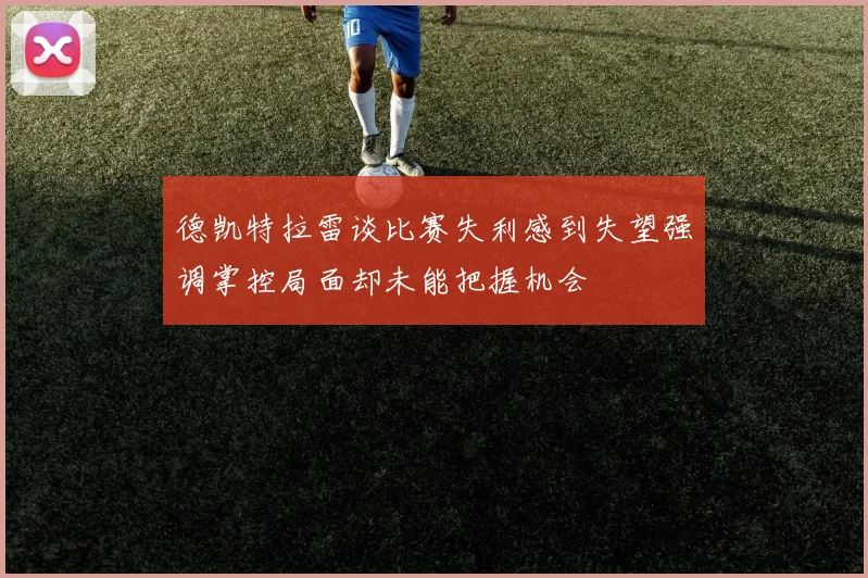 德凯特拉雷谈比赛失利感到失望强调掌控局面却未能把握机会
