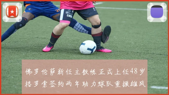 佛罗伦萨新任主教练正式上任48岁格罗索签约两年助力球队重振雄风