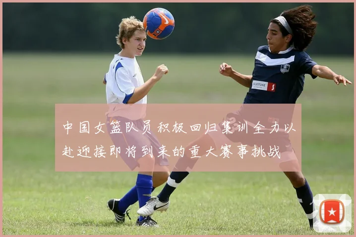 中国女篮队员积极回归集训全力以赴迎接即将到来的重大赛事挑战