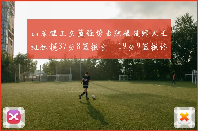 山东理工女篮强势击败福建师大王虹独揽37分8篮板金喆19分9篮板佟欣芷21分6篮板