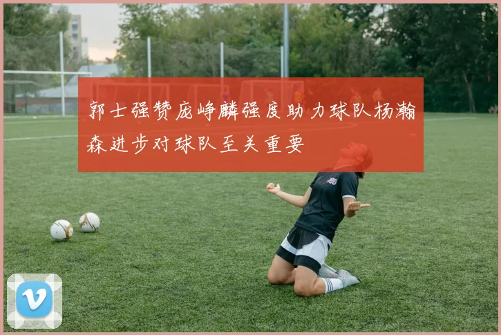 郭士强赞庞峥麟强度助力球队杨瀚森进步对球队至关重要