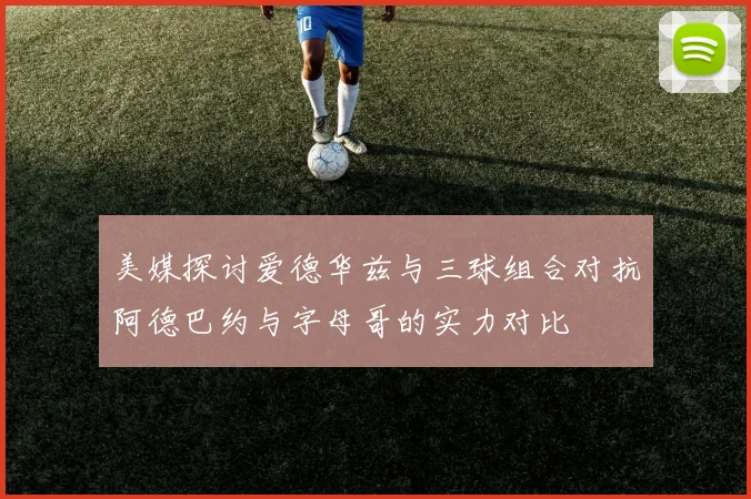 美媒探讨爱德华兹与三球组合对抗阿德巴约与字母哥的实力对比