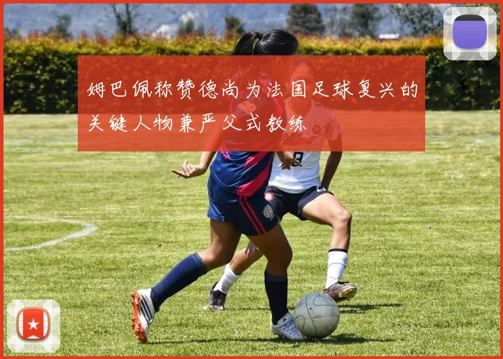 姆巴佩称赞德尚为法国足球复兴的关键人物兼严父式教练