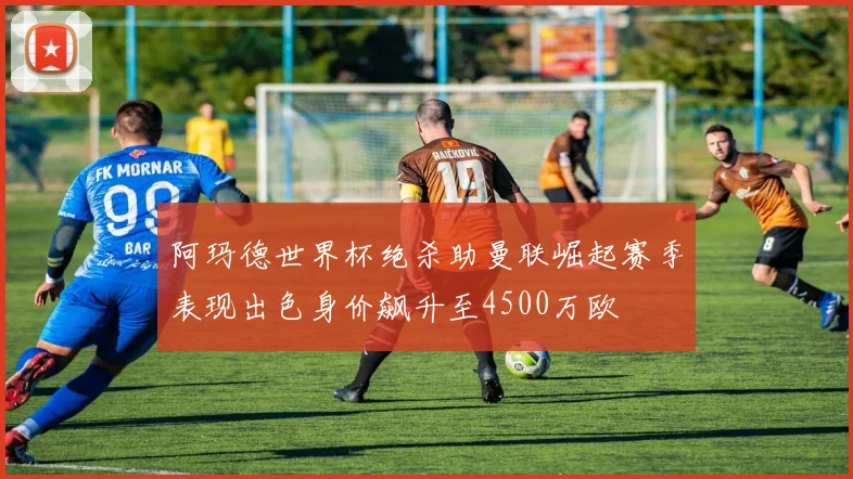 阿玛德世界杯绝杀助曼联崛起赛季表现出色身价飙升至4500万欧