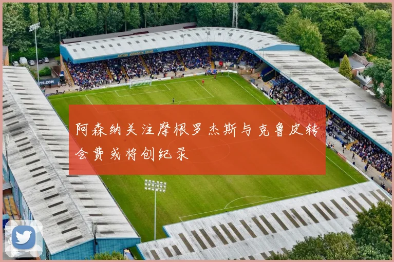 阿森纳关注摩根罗杰斯与克鲁皮转会费或将创纪录