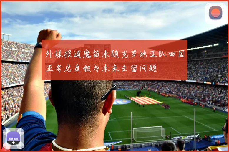 外媒报道魔笛未随克罗地亚队回国正考虑度假与未来去留问题