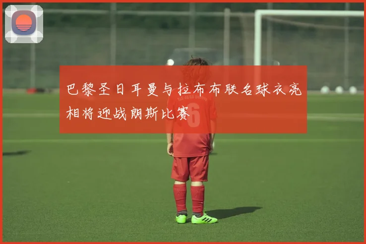 巴黎圣日耳曼与拉布布联名球衣亮相将迎战朗斯比赛