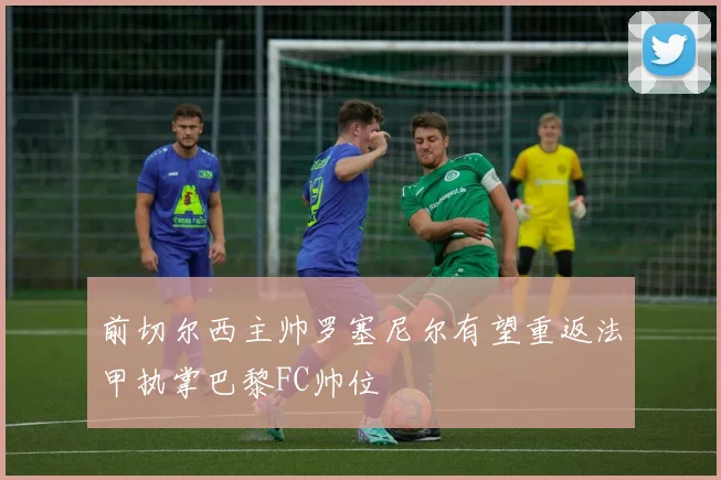 前切尔西主帅罗塞尼尔有望重返法甲执掌巴黎FC帅位