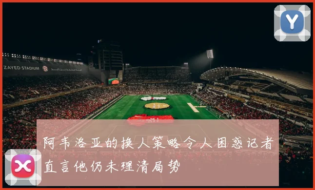阿韦洛亚的换人策略令人困惑记者直言他仍未理清局势