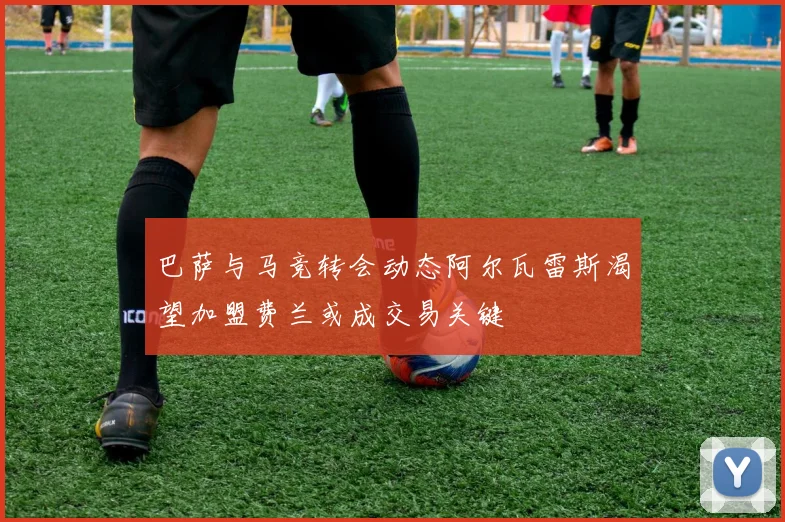 巴萨与马竞转会动态阿尔瓦雷斯渴望加盟费兰或成交易关键