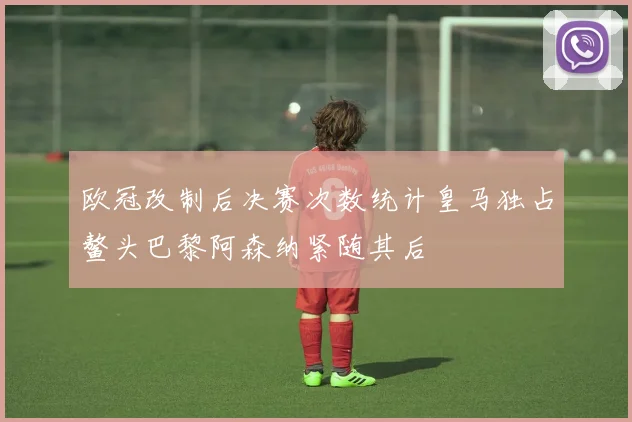 欧冠改制后决赛次数统计皇马独占鳌头巴黎阿森纳紧随其后