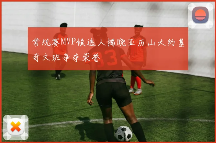常规赛MVP候选人揭晓亚历山大约基奇文班争夺荣誉